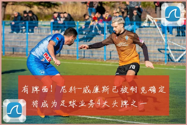 有牌面！尼科-威廉斯已被耐克确定，将成为足球业务4大头牌之一