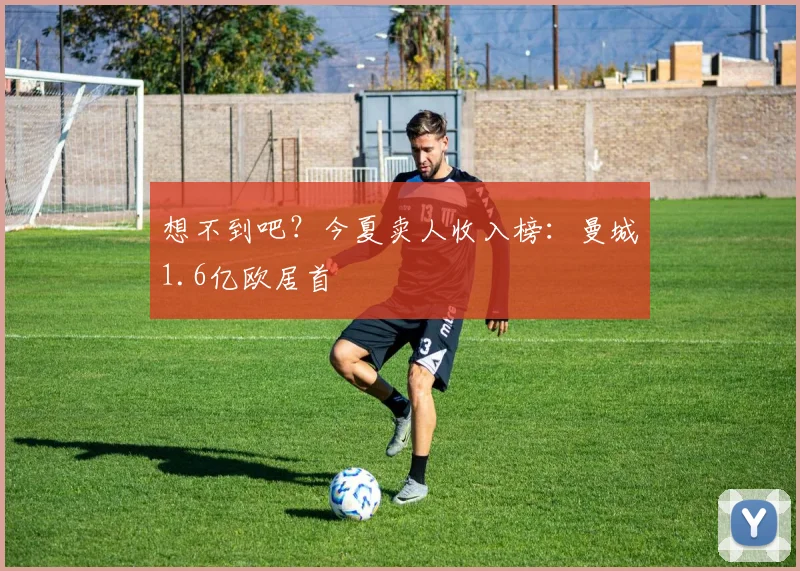 想不到吧？今夏卖人收入榜：曼城1.6亿欧居首