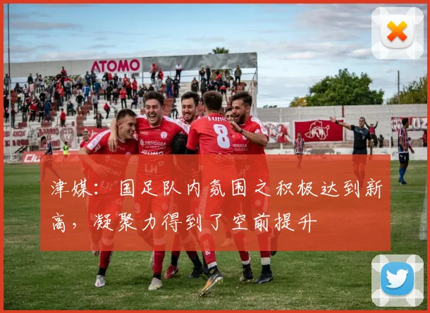 津媒：国足队内氛围之积极达到新高，凝聚力得到了空前提升