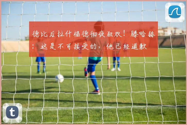 德比后拉什福德彻夜狂欢！滕哈赫：这是不可接受的，他已经道歉