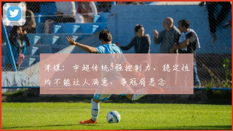 津媒：中超传统5强控制力、稳定性均不能让人满意，争冠有悬念
