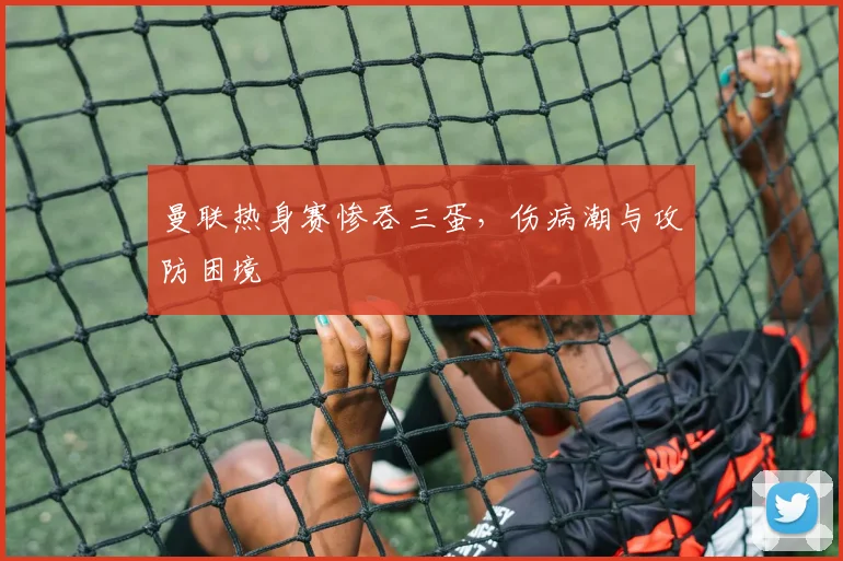 曼联热身赛惨吞三蛋，伤病潮与攻防困境