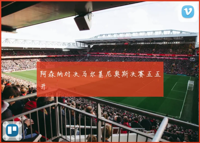 阿森纳对决马尔基尼奥斯决赛五五开