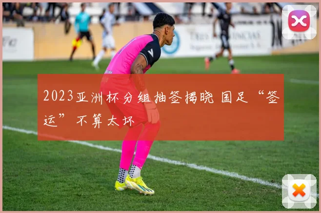2023亚洲杯分组抽签揭晓 国足“签运”不算太坏