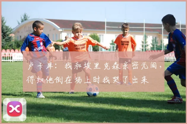 卢卡库：我和埃里克森亲密无间，得知他倒在场上时我哭了出来