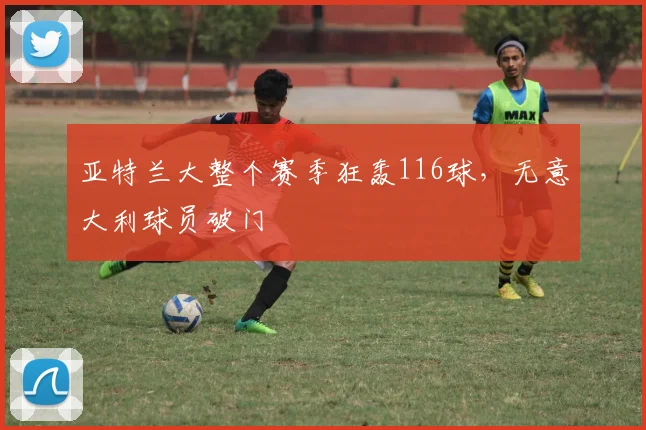 亚特兰大整个赛季狂轰116球，无意大利球员破门