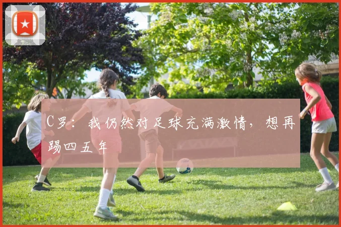 C罗：我仍然对足球充满激情，想再踢四五年