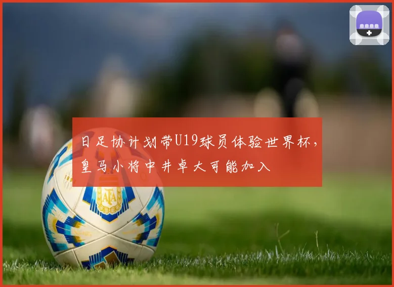 日足协计划带U19球员体验世界杯，皇马小将中井卓大可能加入