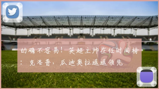 的确不容易！英超主帅在任时间榜：克洛普，瓜迪奥拉遥遥领先