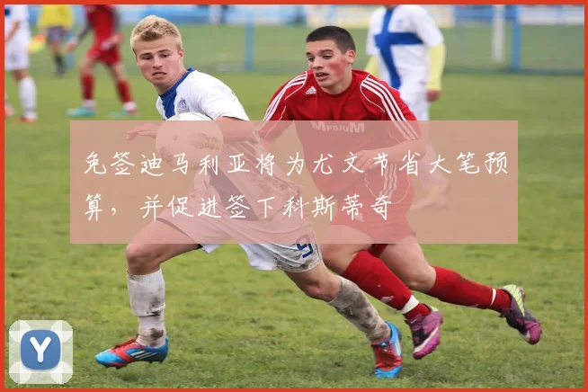 免签迪马利亚将为尤文节省大笔预算，并促进签下科斯蒂奇