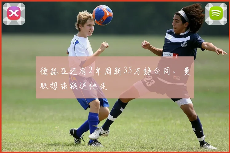 德赫亚还有2年周新35万镑合同，曼联想花钱送他走